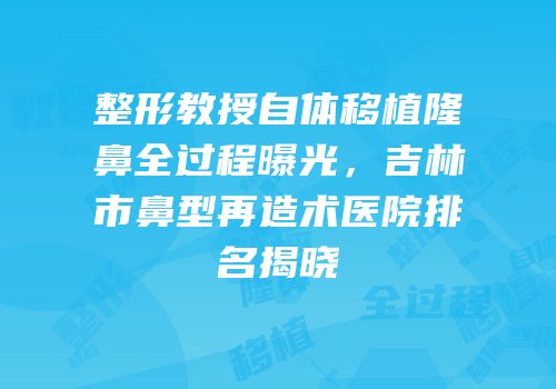 整形教授自体移植隆鼻全过程曝光，吉林市鼻型再造术医院排名揭晓