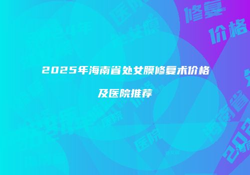 2025年海南省处女膜修复术价格及医院推荐