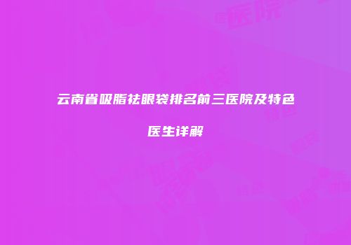 云南省吸脂祛眼袋排名前三医院及特色医生详解