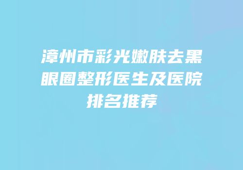 漳州市彩光嫩肤去黑眼圈整形医生及医院排名推荐