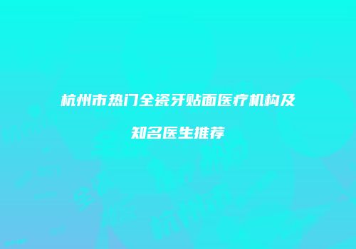 杭州市热门全瓷牙贴面医疗机构及知名医生推荐