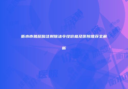 衡水市玻尿酸注射除法令纹价格及医院推荐全解析