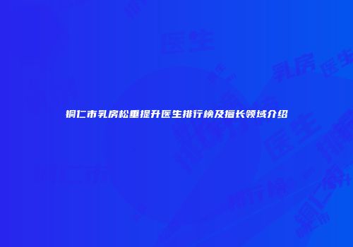 铜仁市乳房松垂提升医生排行榜及擅长领域介绍