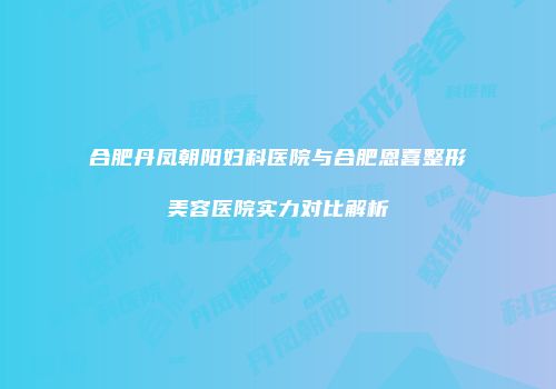 合肥丹凤朝阳妇科医院与合肥恩喜整形美容医院实力对比解析