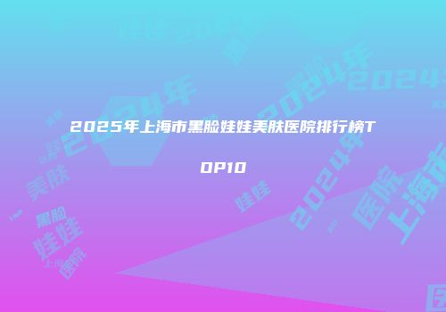 2025年上海市黑脸娃娃美肤医院排行榜TOP10