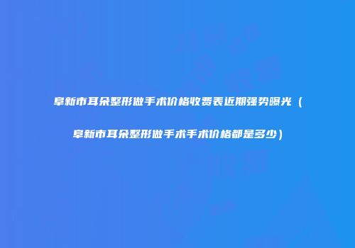 阜新市耳朵整形做手术价格收费表近期强势曝光（阜新市耳朵整形做手术手术价格都是多少）