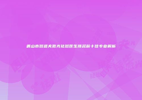 唐山市斑道夫激光祛斑医生排名前十佳专业解析