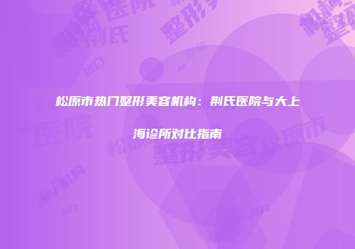 松原市热门整形美容机构：荆氏医院与大上海诊所对比指南