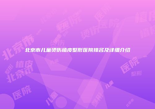 北京市儿童烫伤植皮整形医院排名及详细介绍