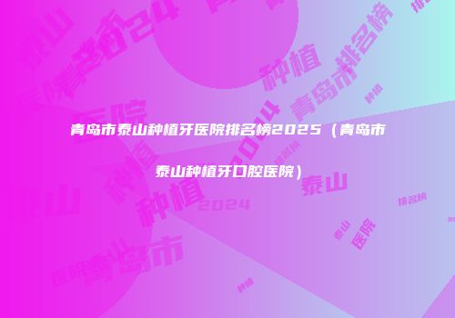 青岛市泰山种植牙医院排名榜2025（青岛市泰山种植牙口腔医院）