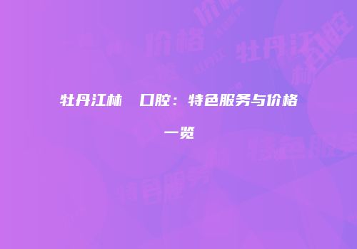 牡丹江林軍營口腔：特色服务与价格一览