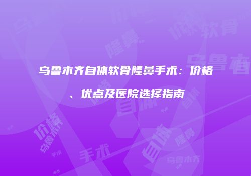 乌鲁木齐自体软骨隆鼻手术：价格、优点及医院选择指南