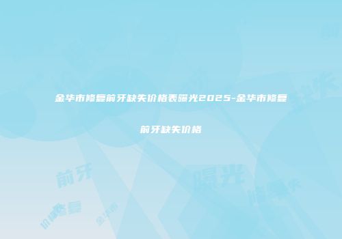 金华市修复前牙缺失价格表曝光2025-金华市修复前牙缺失价格