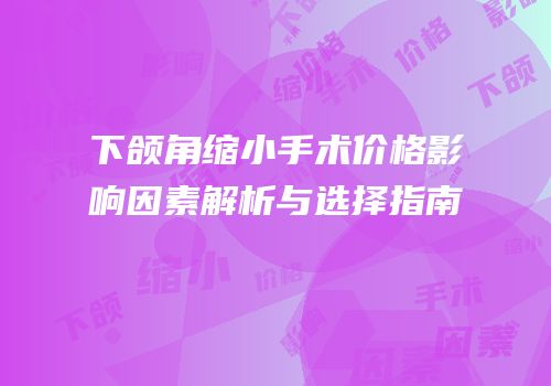 下颌角缩小手术价格影响因素解析与选择指南