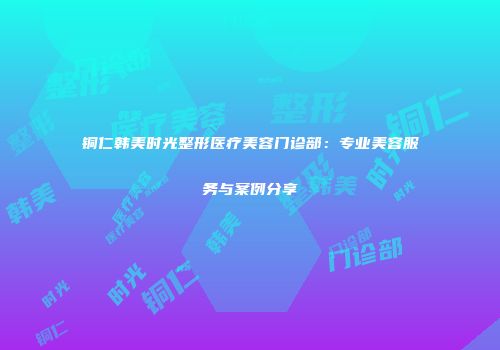 铜仁韩美时光整形医疗美容门诊部：专业美容服务与案例分享