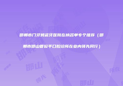 邯郸市门牙烤瓷牙医院在榜名单专个推荐（邯郸市邯山管俊平口腔诊所在业内领先同行）