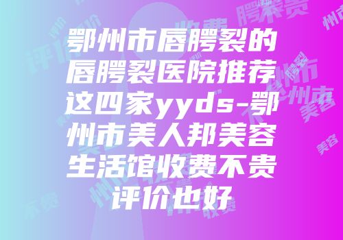 鄂州市唇腭裂的唇腭裂医院推荐这四家yyds-鄂州市美人邦美容生活馆收费不贵评价也好