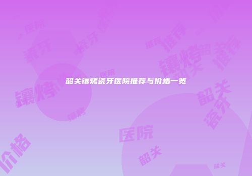 韶关镶烤瓷牙医院推荐与价格一览