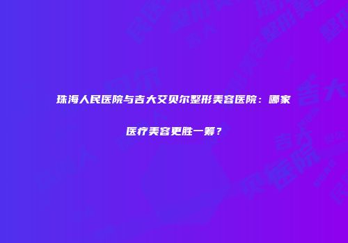 珠海人民医院与吉大艾贝尔整形美容医院：哪家医疗美容更胜一筹？
