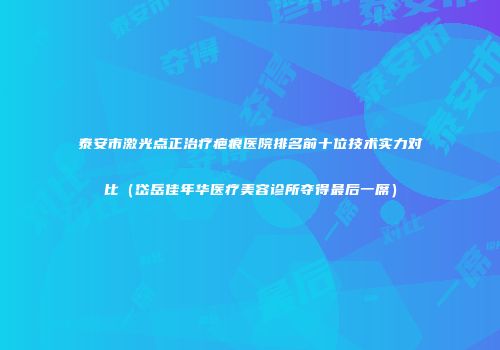 泰安市激光点正治疗疤痕医院排名前十位技术实力对比（岱岳佳年华医疗美容诊所夺得最后一席）