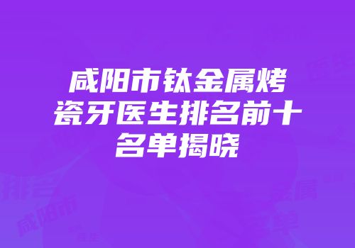 咸阳市钛金属烤瓷牙医生排名前十名单揭晓