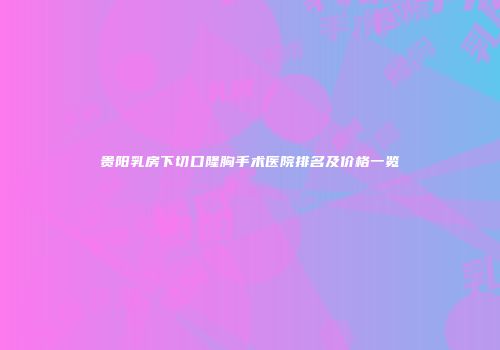 贵阳乳房下切口隆胸手术医院排名及价格一览