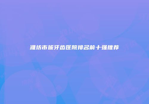 潍坊市拔牙齿医院排名前十强推荐