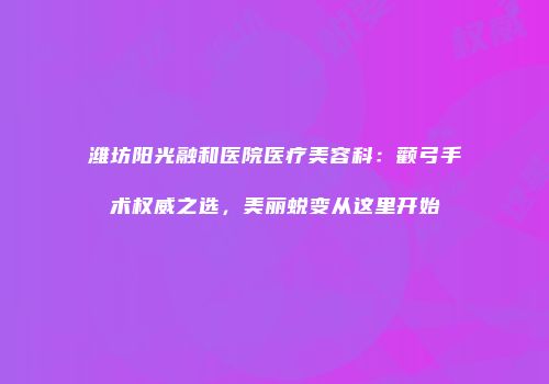 潍坊阳光融和医院医疗美容科：颧弓手术权威之选，美丽蜕变从这里开始