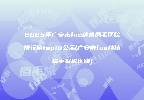 2025年广安市fue种植眉毛医院排行榜top10公示(广安市fue种植眉毛整形医院)