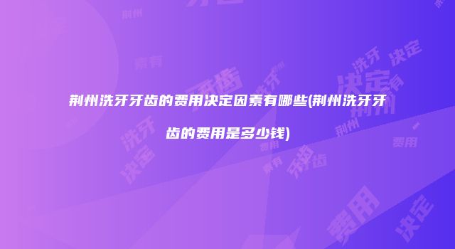 荆州洗牙牙齿的费用决定因素有哪些(荆州洗牙牙齿的费用是多少钱)