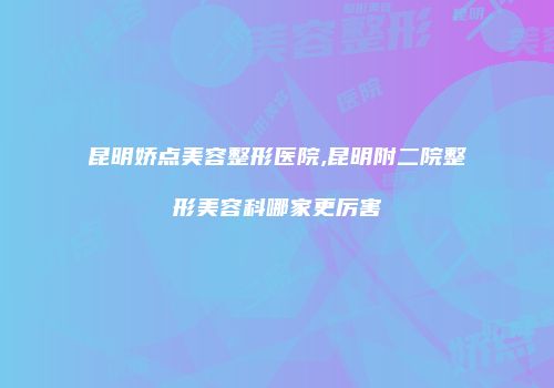 昆明娇点美容整形医院,昆明附二院整形美容科哪家更厉害