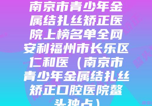 南京市青少年金属结扎丝矫正医院上榜名单全网安利福州市长乐区仁和医（南京市青少年金属结扎丝矫正口腔医院鳌头独占）