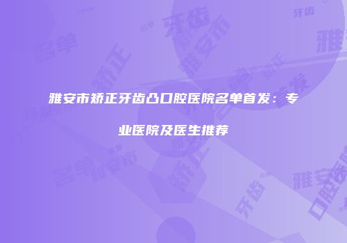 雅安市矫正牙齿凸口腔医院名单首发：专业医院及医生推荐