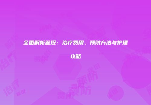 全面解析雀斑：治疗费用、预防方法与护理攻略
