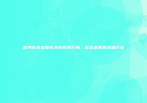 漯河市处女膜修补医院排行榜：前五家医院详细介绍