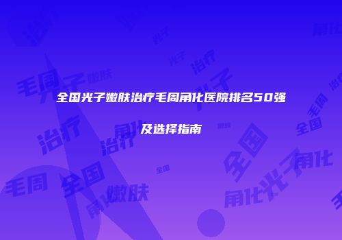 全国光子嫩肤治疗毛周角化医院排名50强及选择指南
