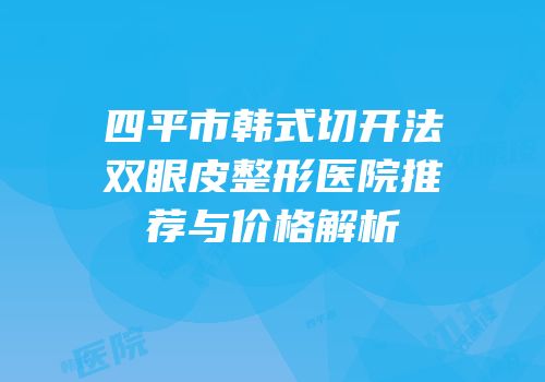 四平市韩式切开法双眼皮整形医院推荐与价格解析