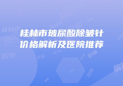 桂林市玻尿酸除皱针价格解析及医院推荐