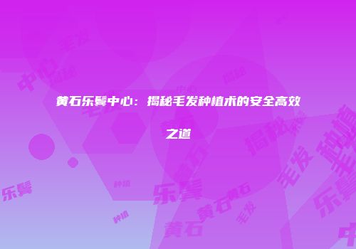 黄石乐鬓中心：揭秘毛发种植术的安全高效之道