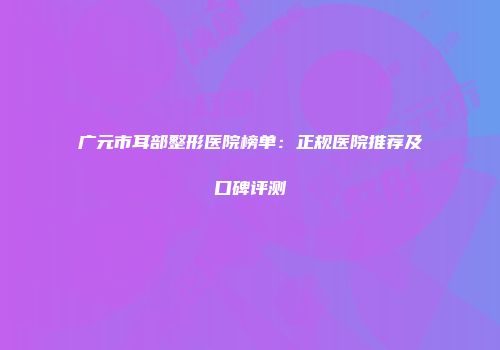 广元市耳部整形医院榜单：正规医院推荐及口碑评测