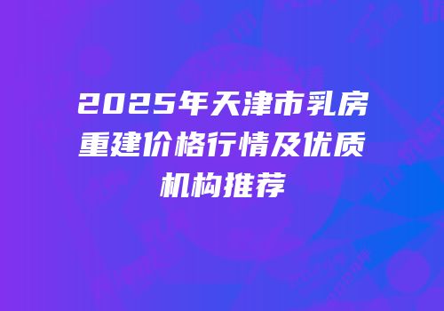 2025年天津市乳房重建价格行情及优质机构推荐