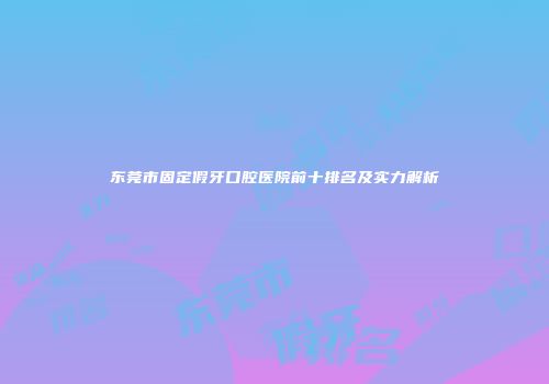 东莞市固定假牙口腔医院前十排名及实力解析