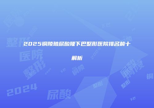 2025铜陵玻尿酸隆下巴整形医院排名前十解析