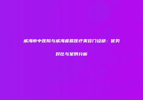 威海市中医院与威海睿辰医疗美容门诊部：优势对比与案例分析