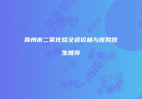 滁州市二氧化铝全瓷价格与医院医生推荐