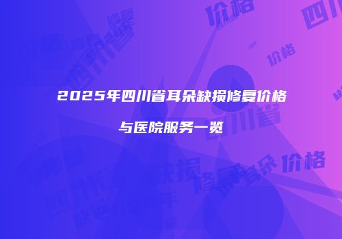 2025年四川省耳朵缺损修复价格与医院服务一览