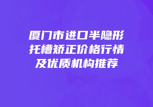 厦门市进口半隐形托槽矫正价格行情及优质机构推荐