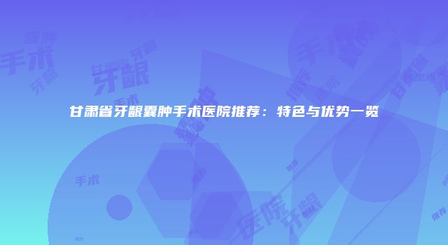 甘肃省牙龈囊肿手术医院推荐：特色与优势一览