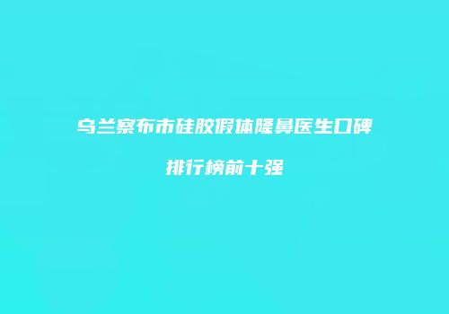 乌兰察布市硅胶假体隆鼻医生口碑排行榜前十强