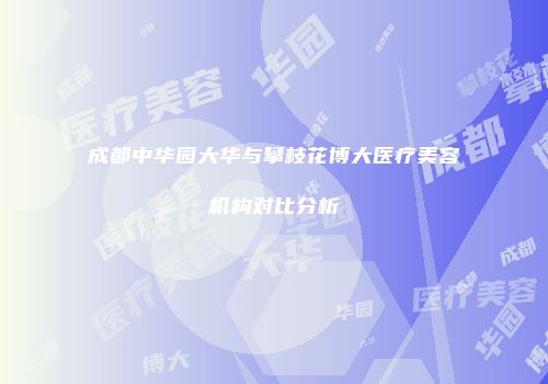 成都中华园大华与攀枝花博大医疗美容机构对比分析